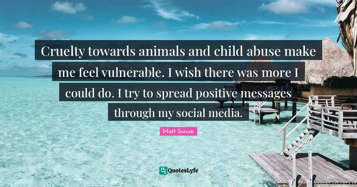 Cruelty towards animals and child abuse make me feel vulnerable. I wish there was more I could do. I try to spread positive messages through my social media.