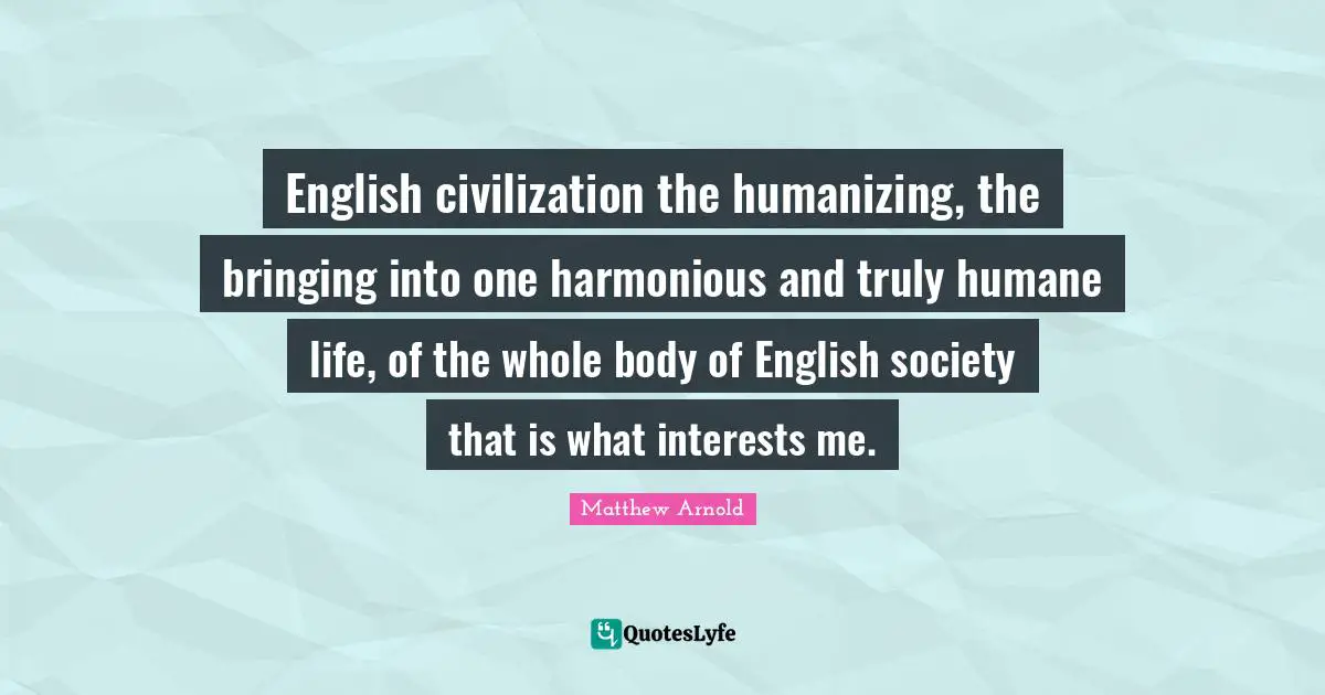 English civilization the humanizing, the bringing into one harmonious and truly humane life, of the whole body of English society that is what interests me.