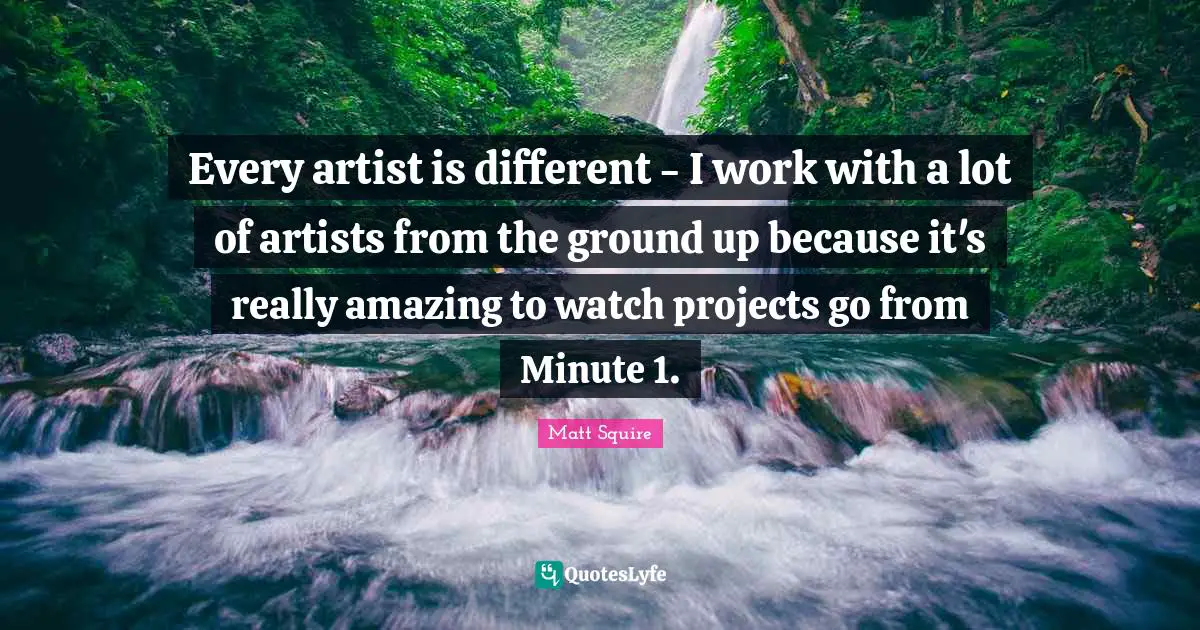 Every artist is different - I work with a lot of artists from the ground up because it's really amazing to watch projects go from Minute 1.