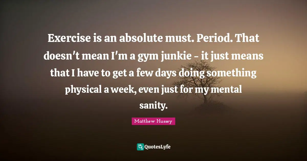 Exercise is an absolute must. Period. That doesn't mean I'm a gym junkie - it just means that I have to get a few days doing something physical a week, even just for my mental sanity.