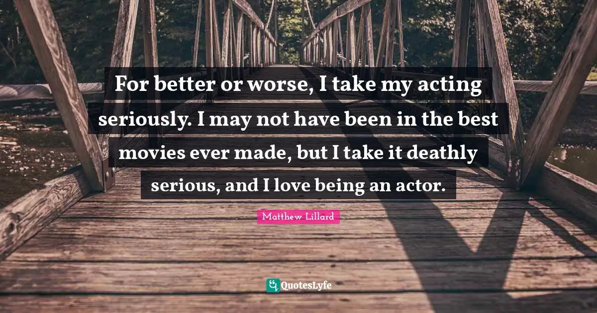 For better or worse, I take my acting seriously. I may not have been in the best movies ever made, but I take it deathly serious, and I love being an actor.