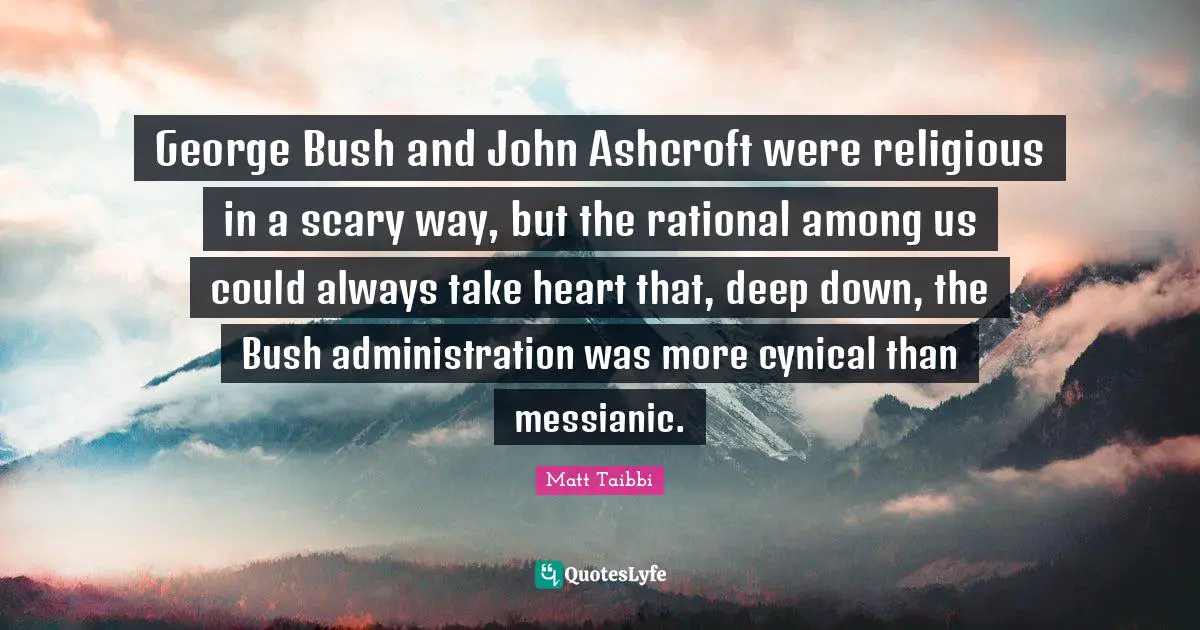 George Bush and John Ashcroft were religious in a scary way, but the rational among us could always take heart that, deep down, the Bush administration was more cynical than messianic.