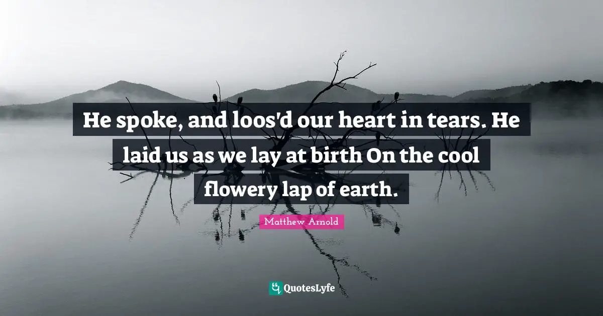 He spoke, and loos'd our heart in tears. He laid us as we lay at birth On the cool flowery lap of earth.