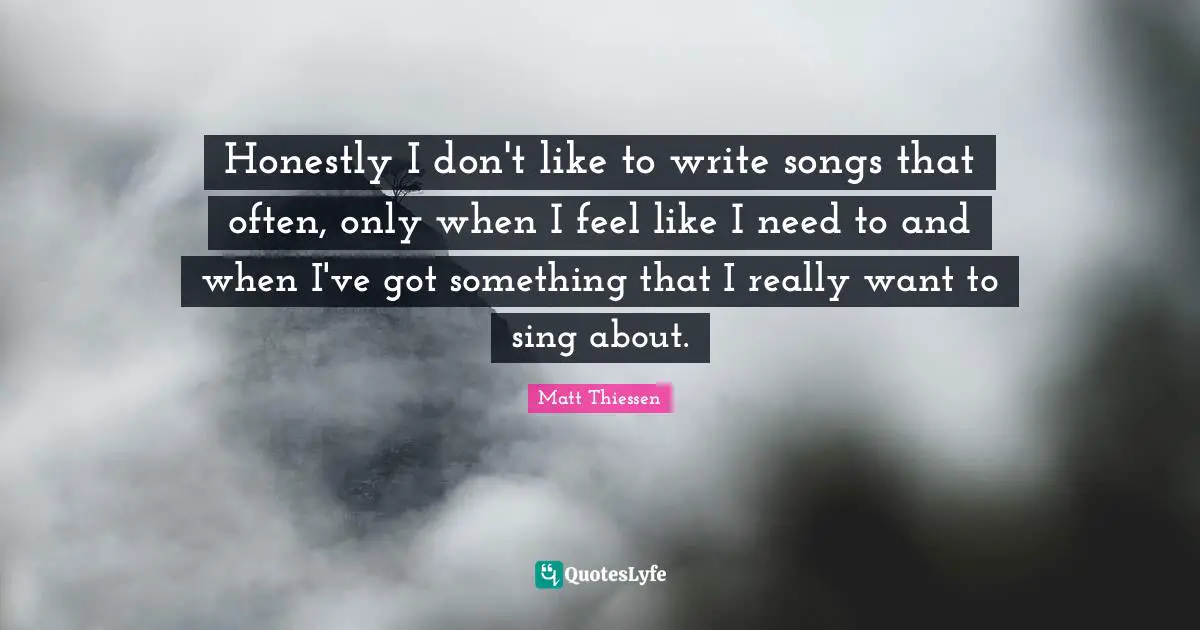 Honestly I don't like to write songs that often, only when I feel like I need to and when I've got something that I really want to sing about.