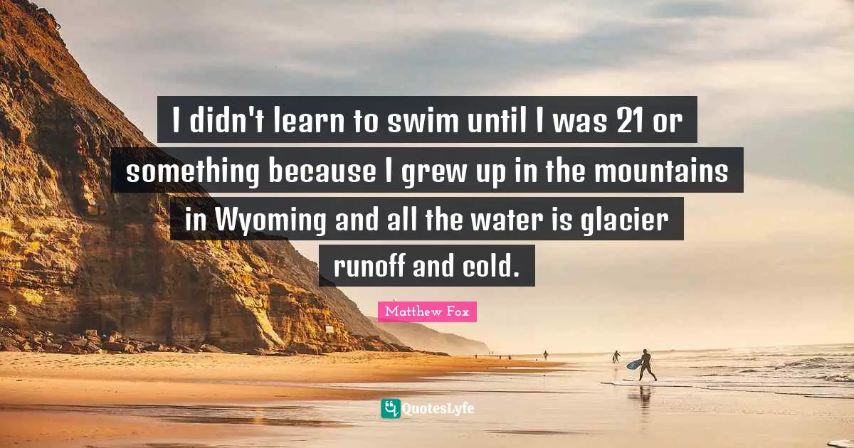 Matthew Fox Quotes: "I didn't learn to swim until I was 21 or something because I grew up in the mountains in Wyoming and all the water is glacier runoff and cold."