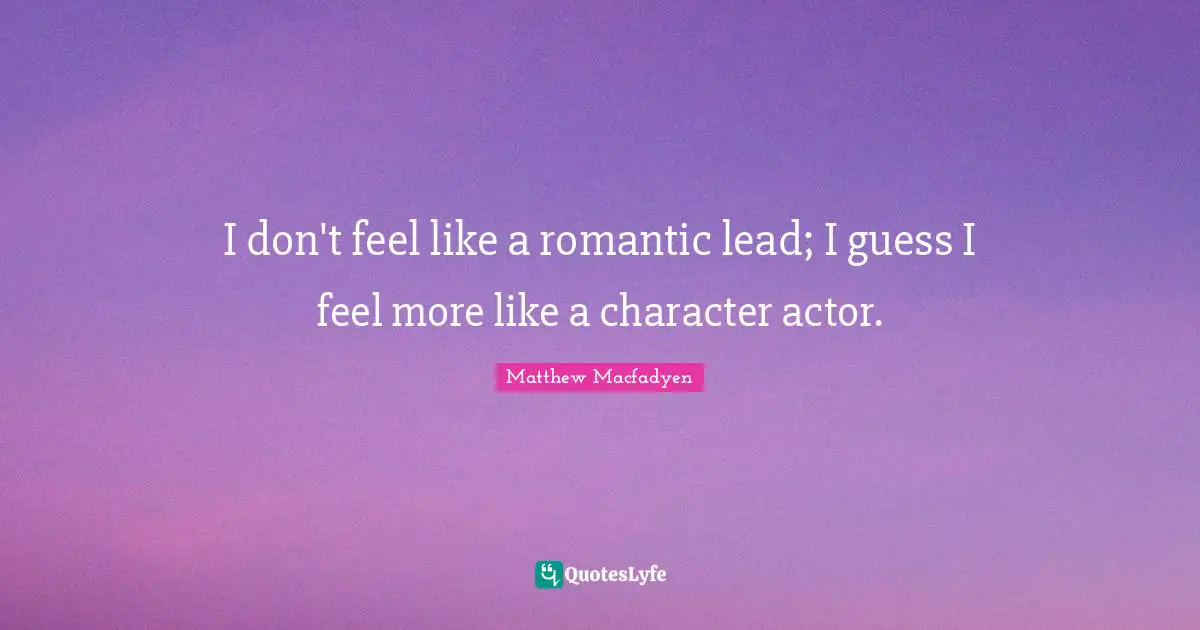 I don't feel like a romantic lead; I guess I feel more like a character actor.