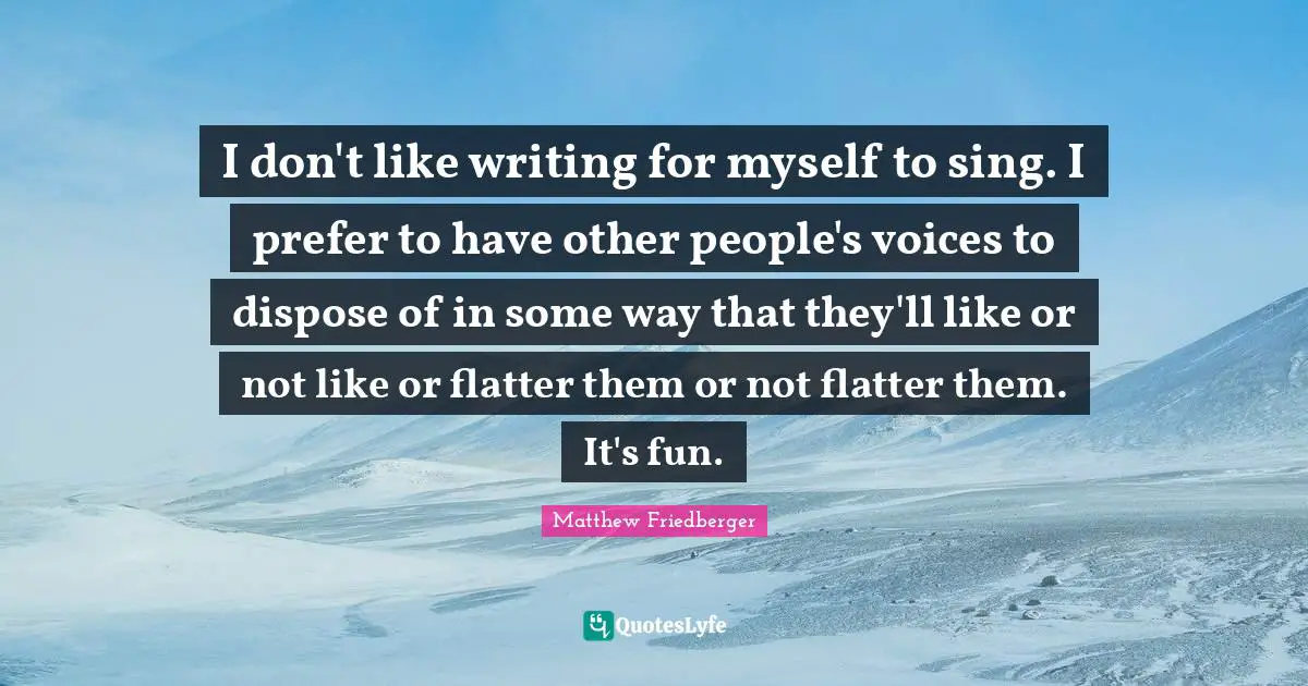 I don't like writing for myself to sing. I prefer to have other people's voices to dispose of in some way that they'll like or not like or flatter them or not flatter them. It's fun.