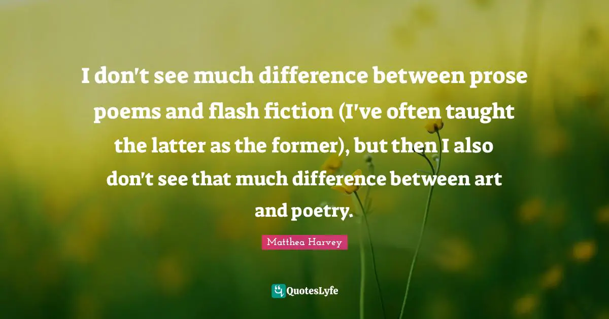 Matthea Harvey Quotes: "I don't see much difference between prose poems and flash fiction (I've often taught the latter as the former), but then I also don't see that much difference between art and poetry."