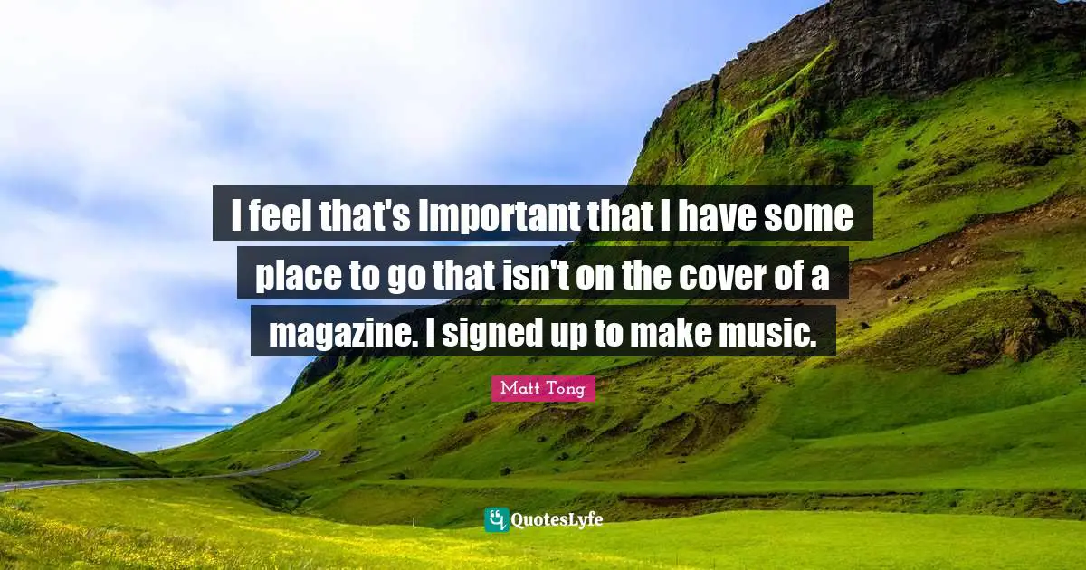 I feel that's important that I have some place to go that isn't on the cover of a magazine. I signed up to make music.