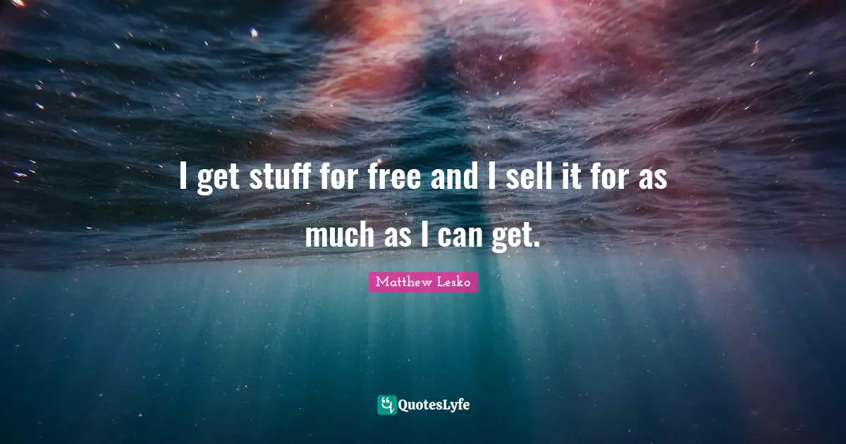 I get stuff for free and I sell it for as much as I can get.