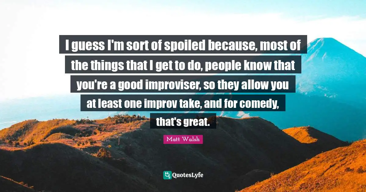 I guess I'm sort of spoiled because, most of the things that I get to do, people know that you're a good improviser, so they allow you at least one improv take, and for comedy, that's great.