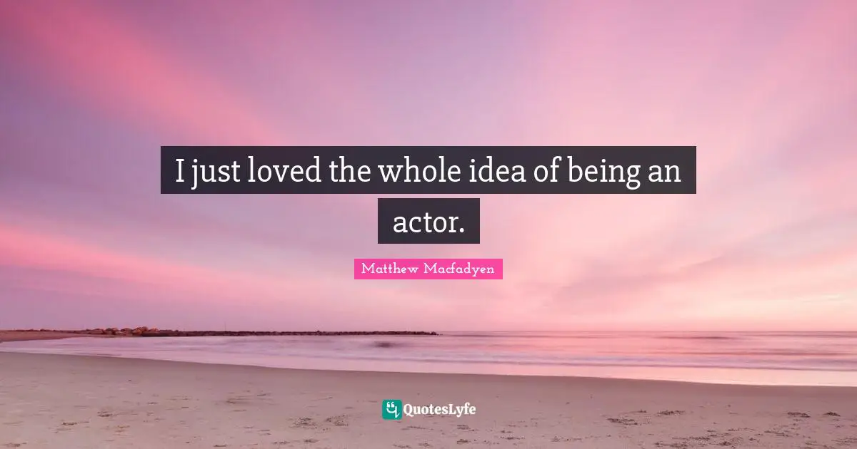I just loved the whole idea of being an actor.