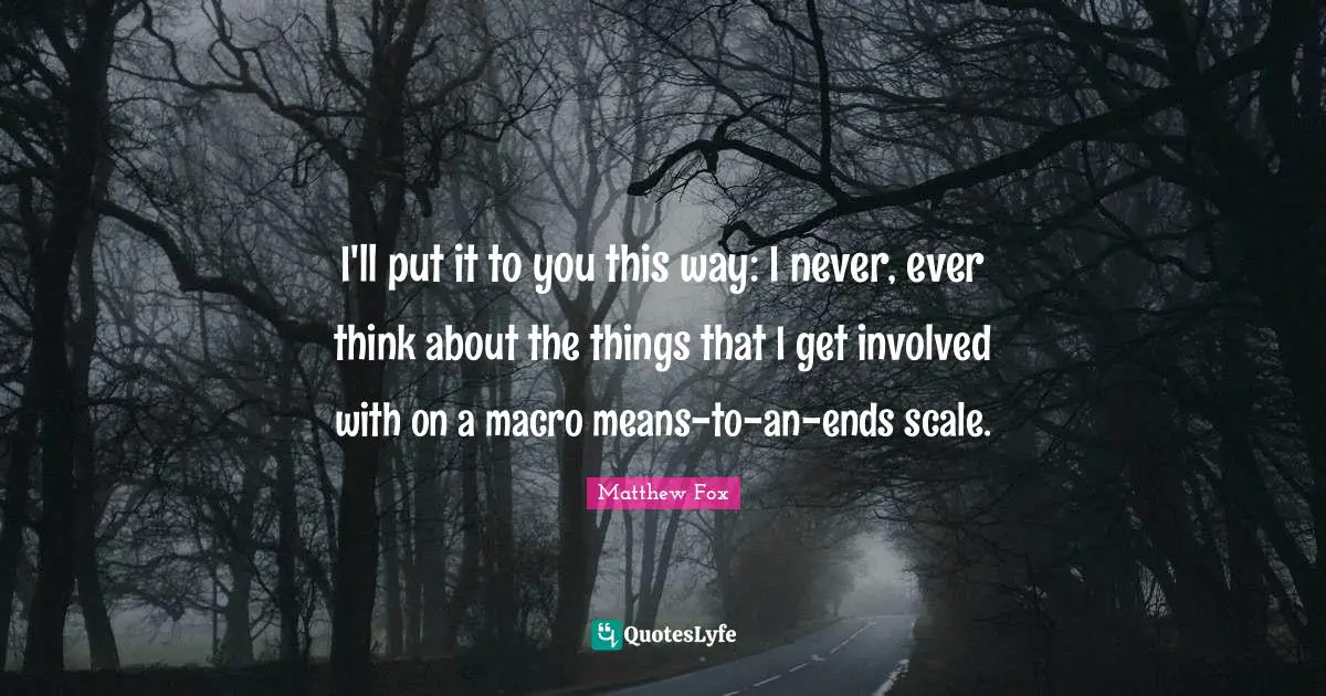 Matthew Fox Quotes: "I'll put it to you this way: I never, ever think about the things that I get involved with on a macro means-to-an-ends scale."