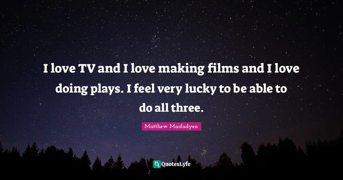 I love TV and I love making films and I love doing plays. I feel very lucky to be able to do all three.