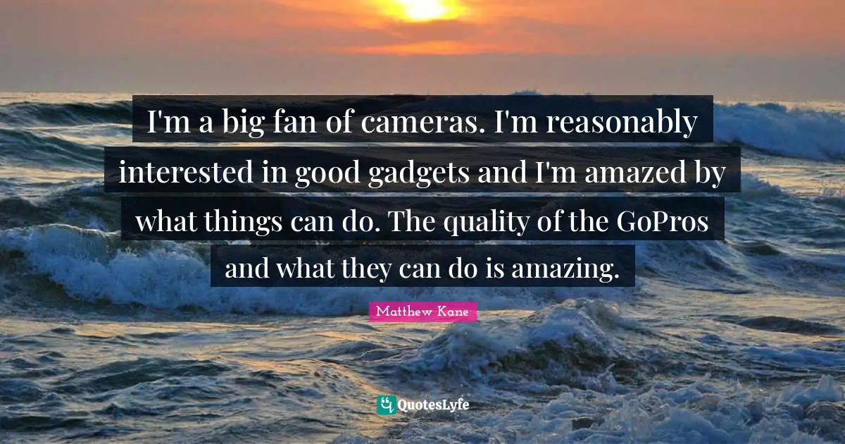I'm a big fan of cameras. I'm reasonably interested in good gadgets and I'm amazed by what things can do. The quality of the GoPros and what they can do is amazing.