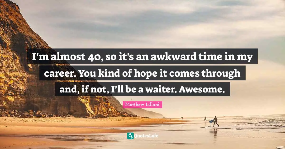 I'm almost 40, so it's an awkward time in my career. You kind of hope it comes through and, if not, I'll be a waiter. Awesome.