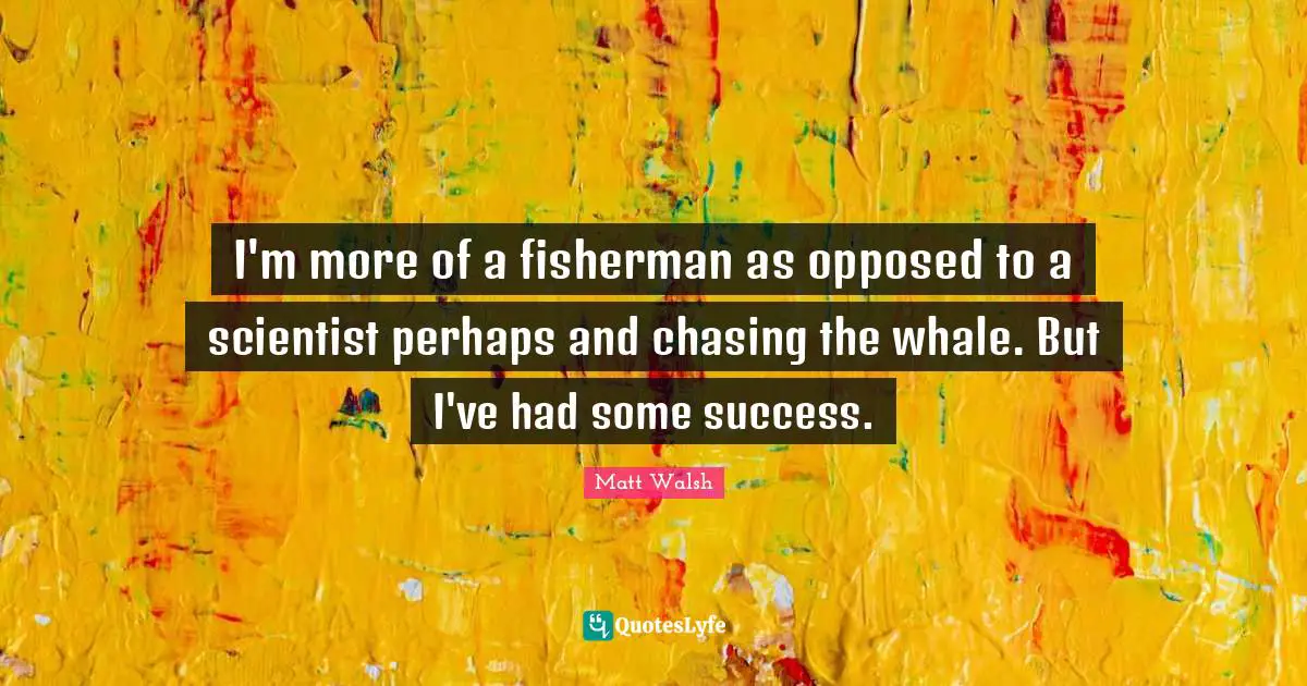 I'm more of a fisherman as opposed to a scientist perhaps and chasing the whale. But I've had some success.