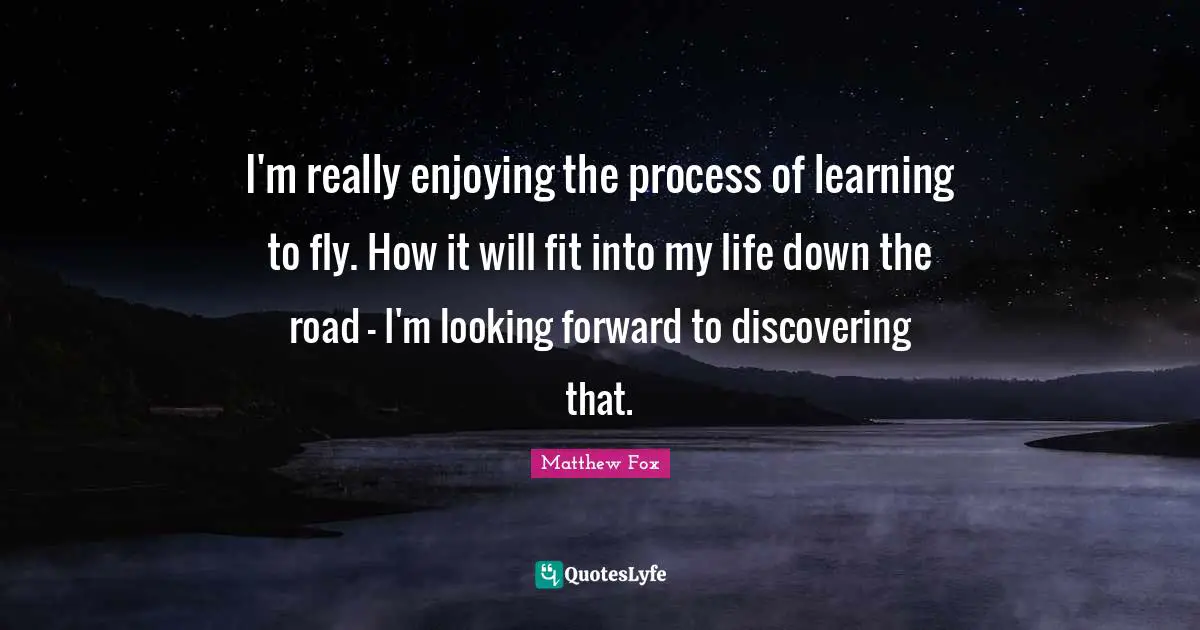 Learning Process Quotes: "I'm really enjoying the process of learning to fly. How it will fit into my life down the road - I'm looking forward to discovering that."