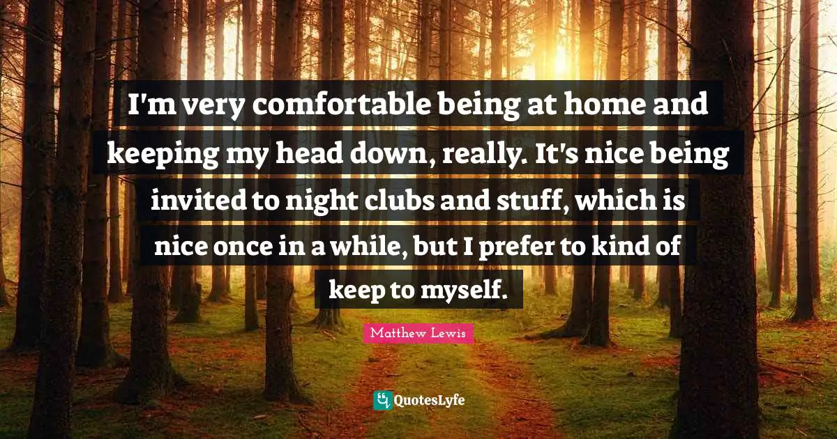 I'm very comfortable being at home and keeping my head down, really. It's nice being invited to night clubs and stuff, which is nice once in a while, but I prefer to kind of keep to myself.