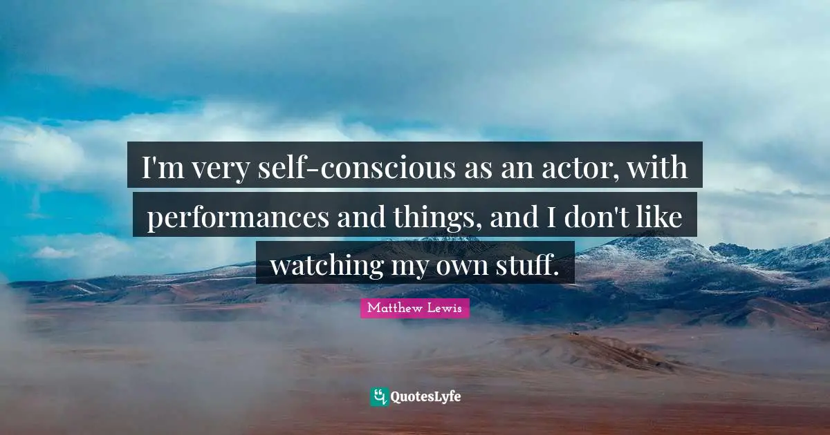 I'm very self-conscious as an actor, with performances and things, and I don't like watching my own stuff.
