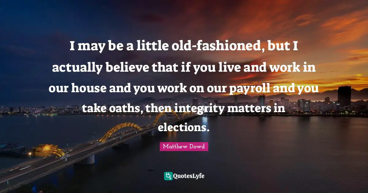 I may be a little old-fashioned, but I actually believe that if you live and work in our house and you work on our payroll and you take oaths, then integrity matters in elections.