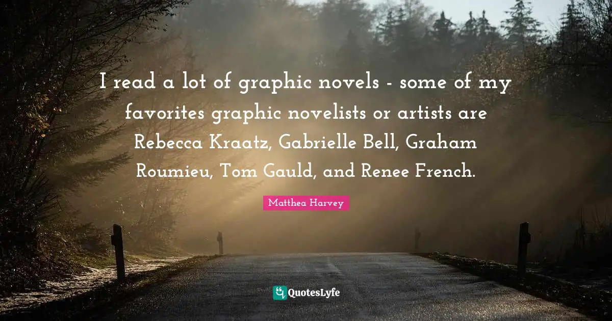 Matthea Harvey Quotes: "I read a lot of graphic novels - some of my favorites graphic novelists or artists are Rebecca Kraatz, Gabrielle Bell, Graham Roumieu, Tom Gauld, and Renee French."