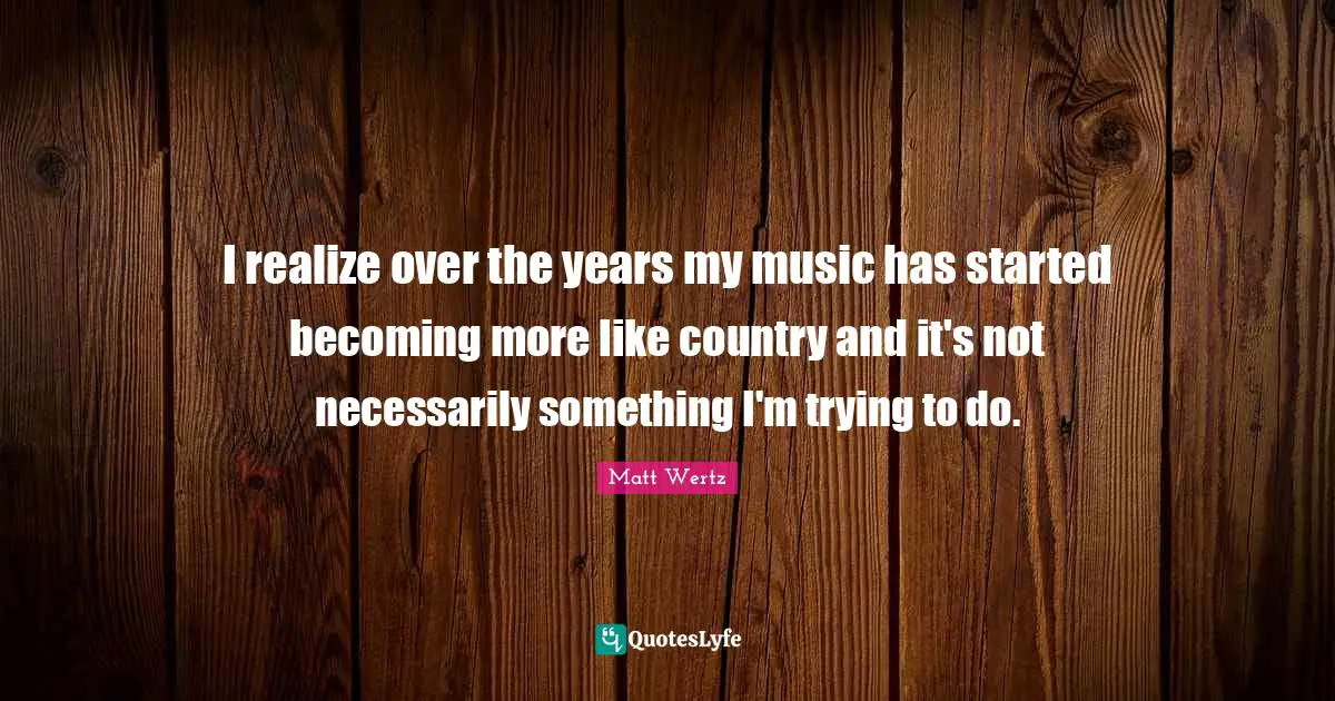 I realize over the years my music has started becoming more like country and it's not necessarily something I'm trying to do.