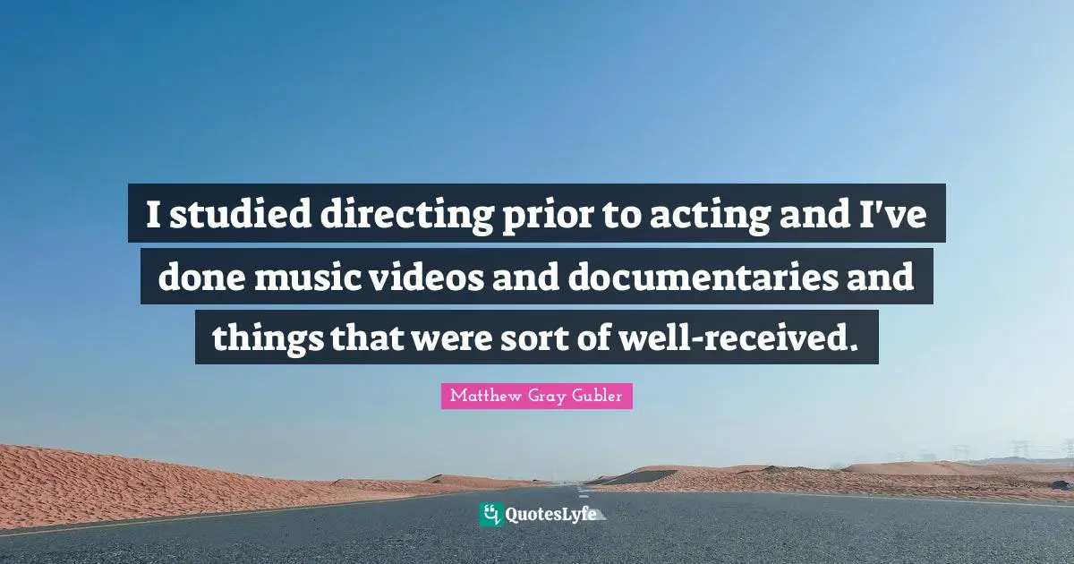 I studied directing prior to acting and I've done music videos and documentaries and things that were sort of well-received.