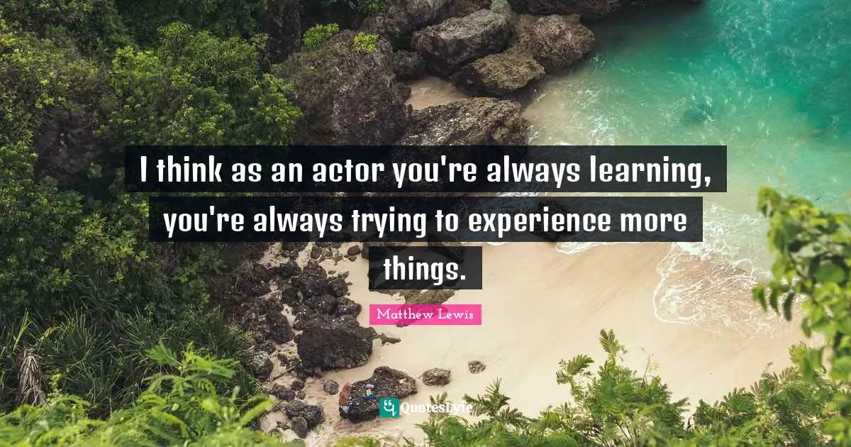 I think as an actor you're always learning, you're always trying to experience more things.