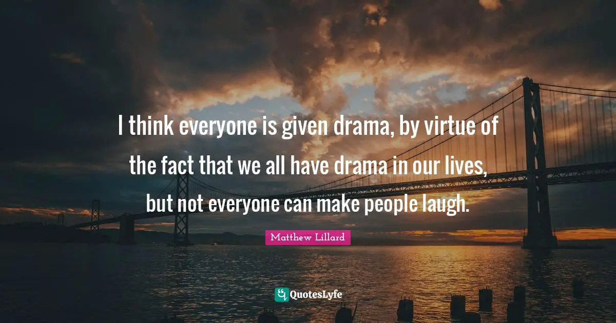 I think everyone is given drama, by virtue of the fact that we all have drama in our lives, but not everyone can make people laugh.