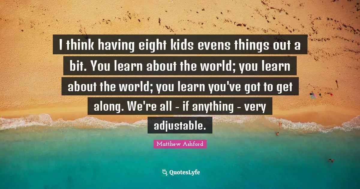 I think having eight kids evens things out a bit. You learn about the world; you learn about the world; you learn you've got to get along. We're all - if anything - very adjustable.