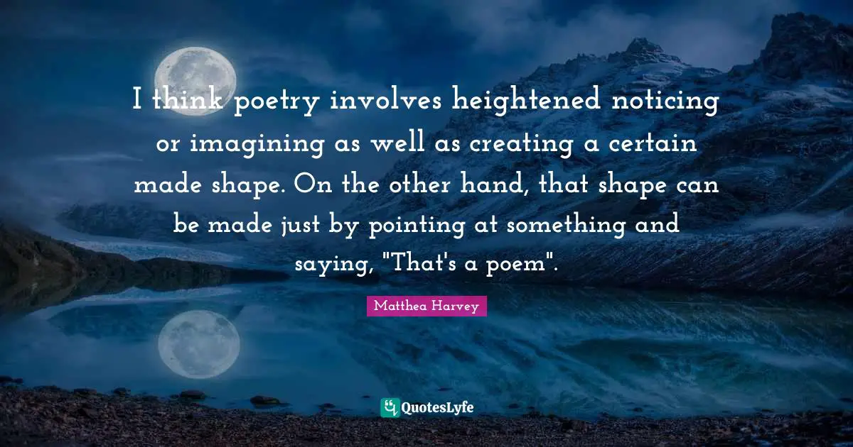 Matthea Harvey Quotes: "I think poetry involves heightened noticing or imagining as well as creating a certain made shape. On the other hand, that shape can be made just by pointing at something and saying, "That's a poem"."