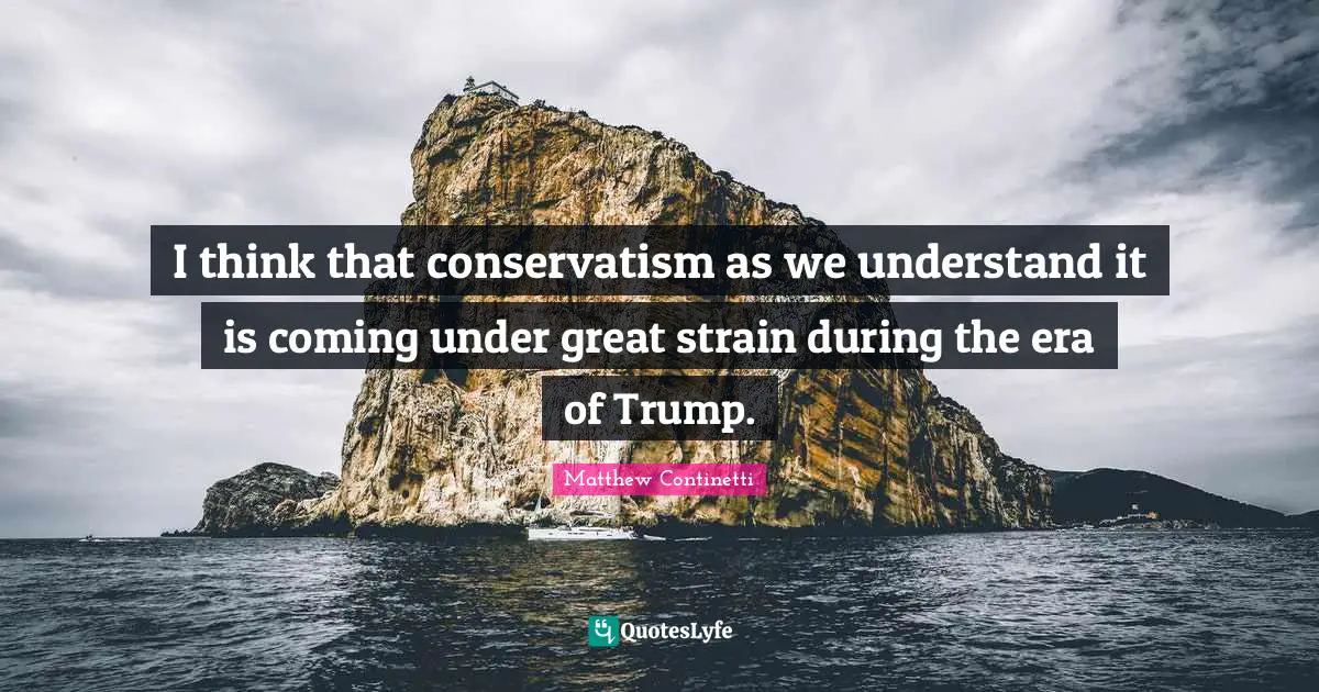 I think that conservatism as we understand it is coming under great strain during the era of Trump.