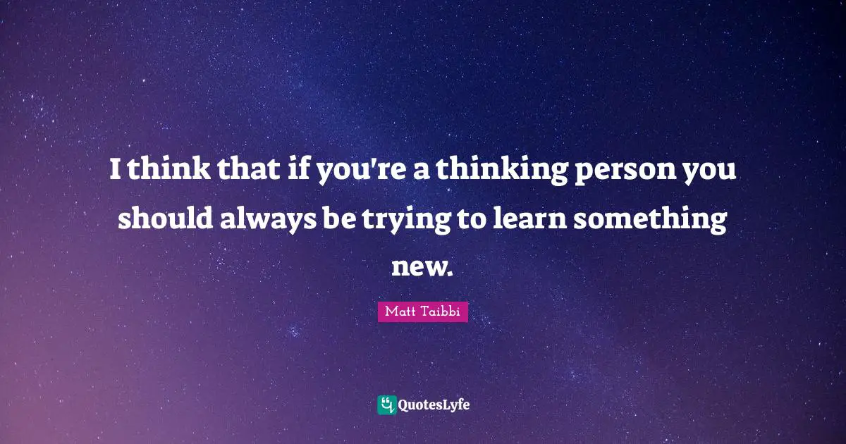 I think that if you're a thinking person you should always be trying to learn something new.