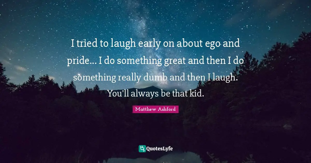 I tried to laugh early on about ego and pride... I do something great and then I do something really dumb and then I laugh. You'll always be that kid.