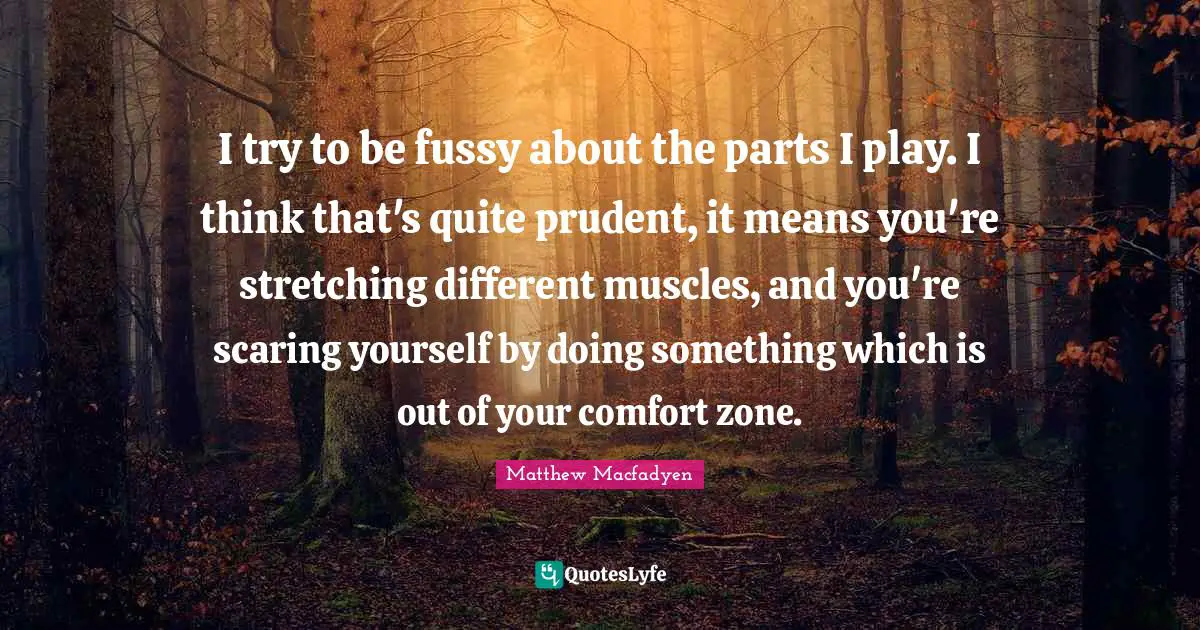 I try to be fussy about the parts I play. I think that's quite prudent, it means you're stretching different muscles, and you're scaring yourself by doing something which is out of your comfort zone.