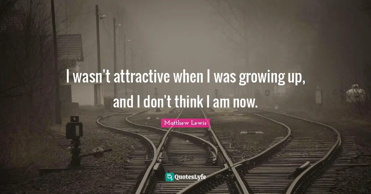 I wasn't attractive when I was growing up, and I don't think I am now.