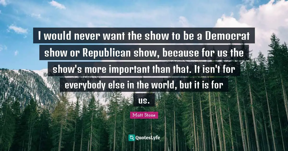 I would never want the show to be a Democrat show or Republican show, because for us the show's more important than that. It isn't for everybody else in the world, but it is for us.
