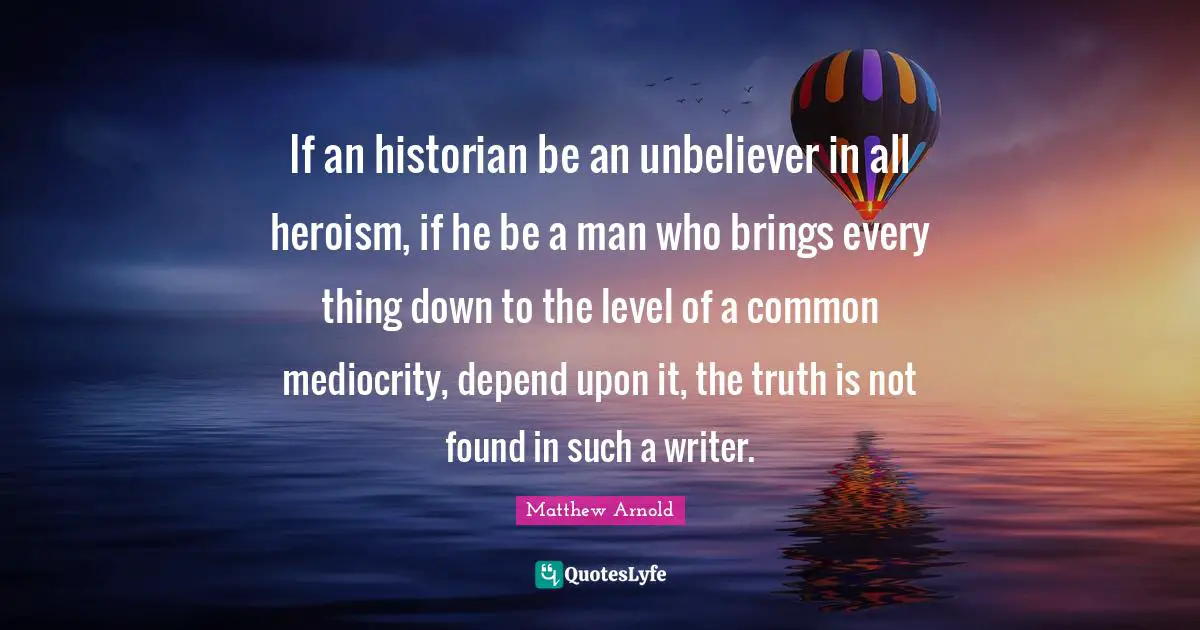 If an historian be an unbeliever in all heroism, if he be a man who brings every thing down to the level of a common mediocrity, depend upon it, the truth is not found in such a writer.