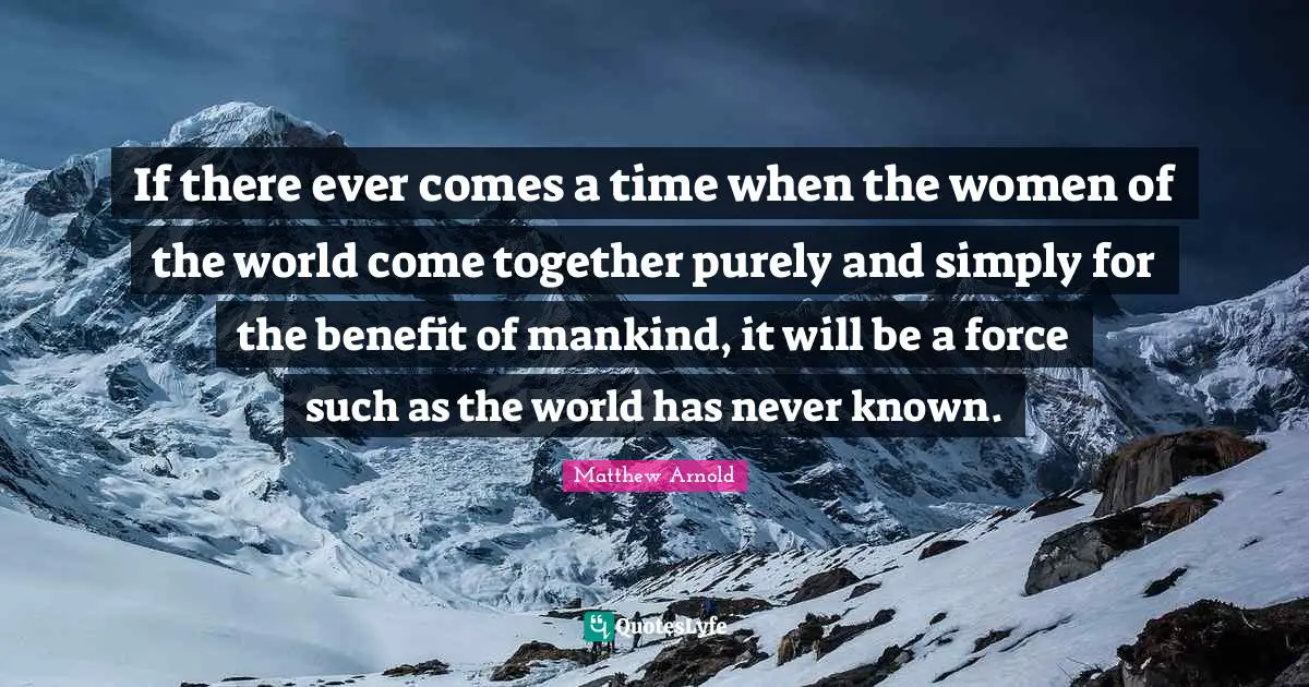 If there ever comes a time when the women of the world come together purely and simply for the benefit of mankind, it will be a force such as the world has never known.