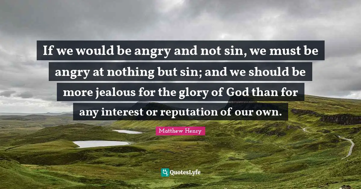 If we would be angry and not sin, we must be angry at nothing but sin; and we should be more jealous for the glory of God than for any interest or reputation of our own.