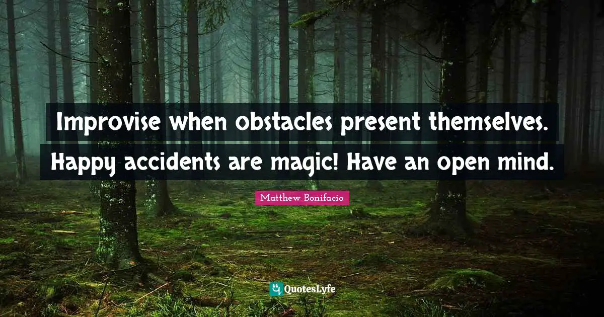 Improvise when obstacles present themselves. Happy accidents are magic! Have an open mind.
