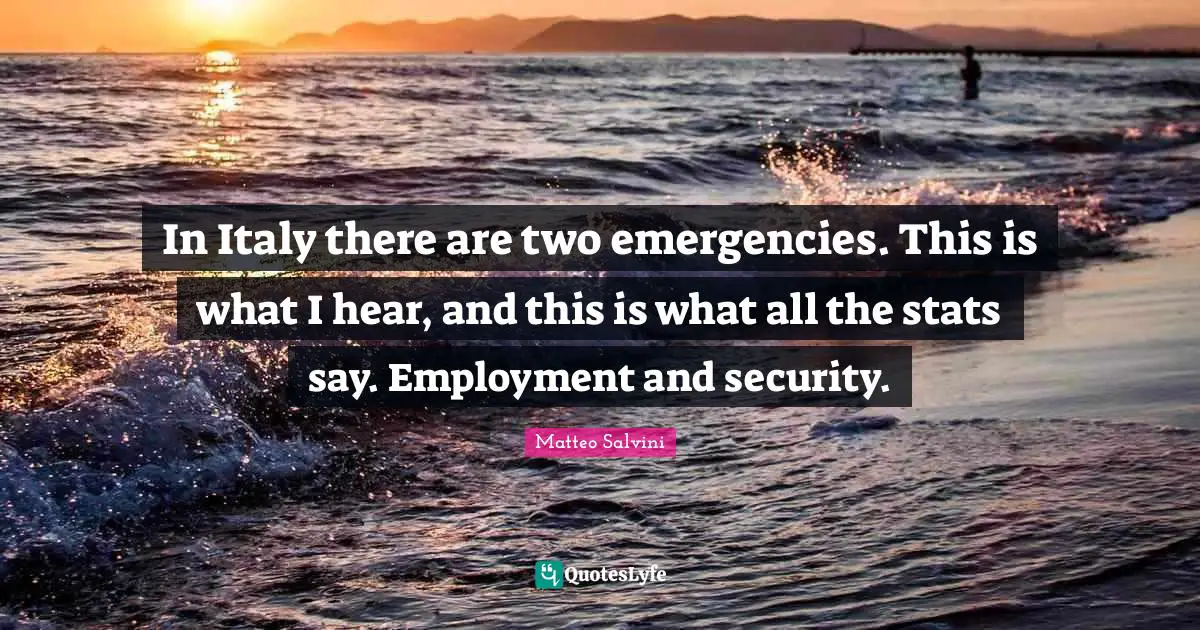 In Italy there are two emergencies. This is what I hear, and this is what all the stats say. Employment and security.