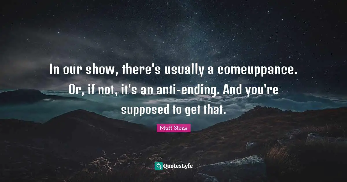In our show, there's usually a comeuppance. Or, if not, it's an anti-ending. And you're supposed to get that.