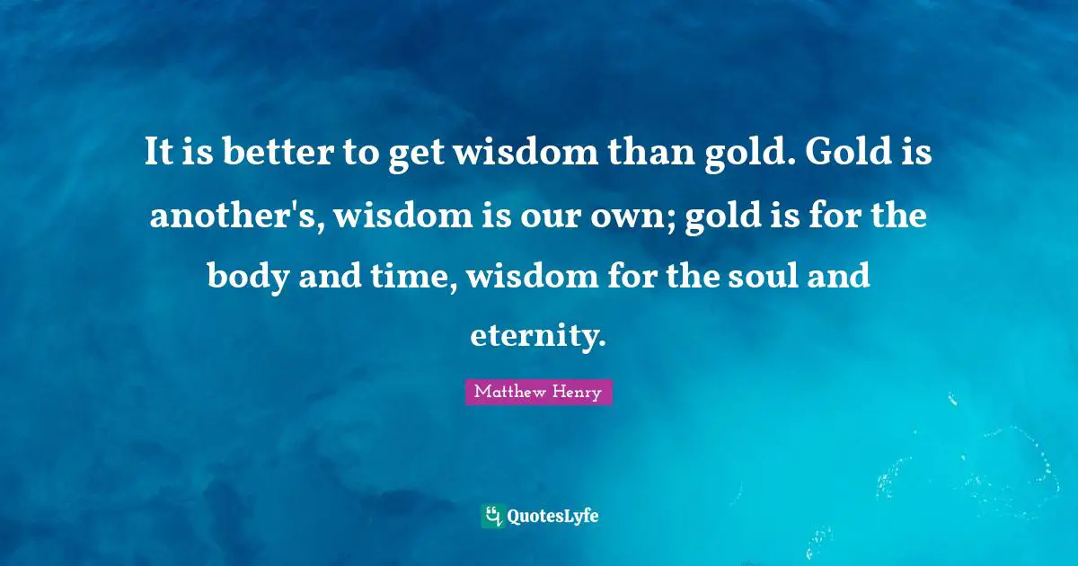 It is better to get wisdom than gold. Gold is another's, wisdom is our own; gold is for the body and time, wisdom for the soul and eternity.