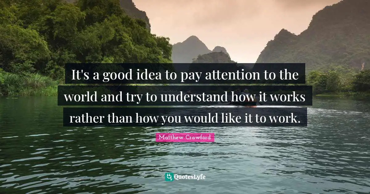 It's a good idea to pay attention to the world and try to understand how it works rather than how you would like it to work.