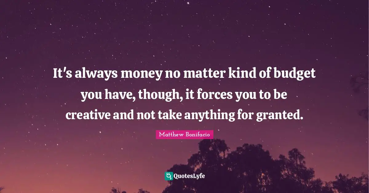 It's always money no matter kind of budget you have, though, it forces you to be creative and not take anything for granted.