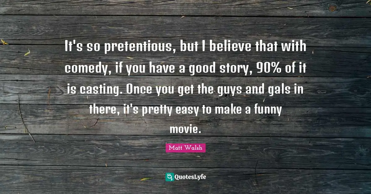 It's so pretentious, but I believe that with comedy, if you have a good story, 90% of it is casting. Once you get the guys and gals in there, it's pretty easy to make a funny movie.