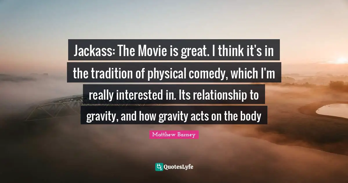 Jackass: The Movie is great. I think it's in the tradition of physical comedy, which I'm really interested in. Its relationship to gravity, and how gravity acts on the body