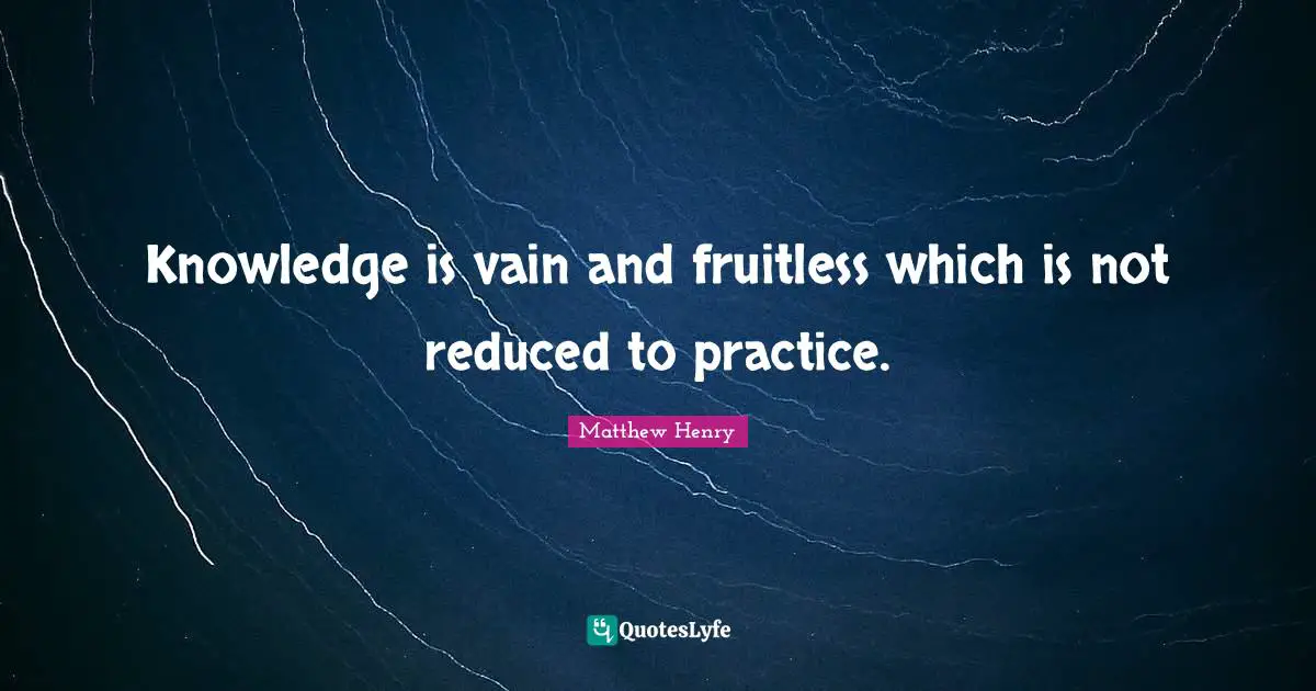 Knowledge is vain and fruitless which is not reduced to practice.